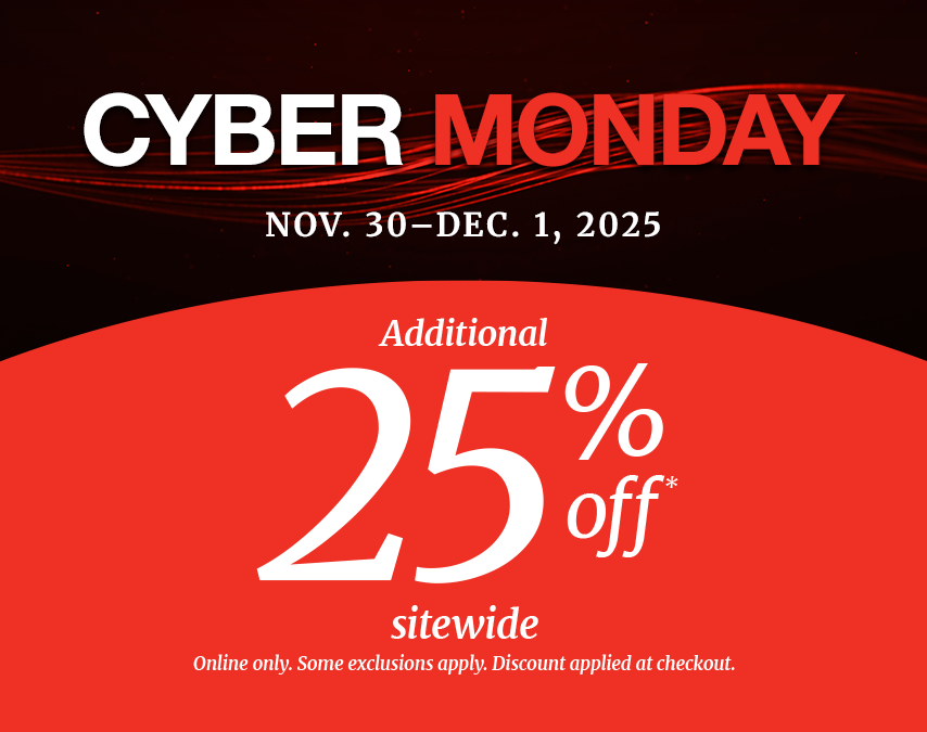 CYBER MONDAY
Nov. 30 – Dec. 1, 2025
Additional 25% off* sitewide. 
Some exclusions apply.
Online only. Discount applied at checkout.