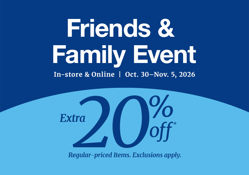 Friends & Family Event In-store & Online | Oct. 30 - Nov 5, 2026. Extra 20% off* Regular-priced Items. Exclusions apply.